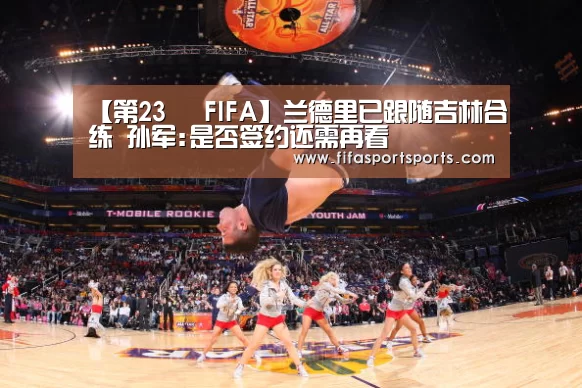 【第23屆 FIFA】兰德里已跟随吉林合练 孙军:是否签约还需再看(图1) 2026世界杯